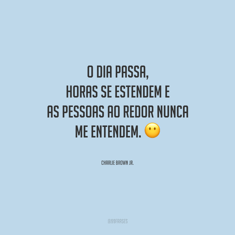 O dia passa, horas se estendem e as pessoas ao redor nunca me entendem.