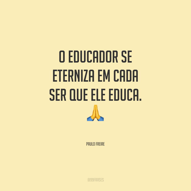 O educador se eterniza em cada ser que ele educa.