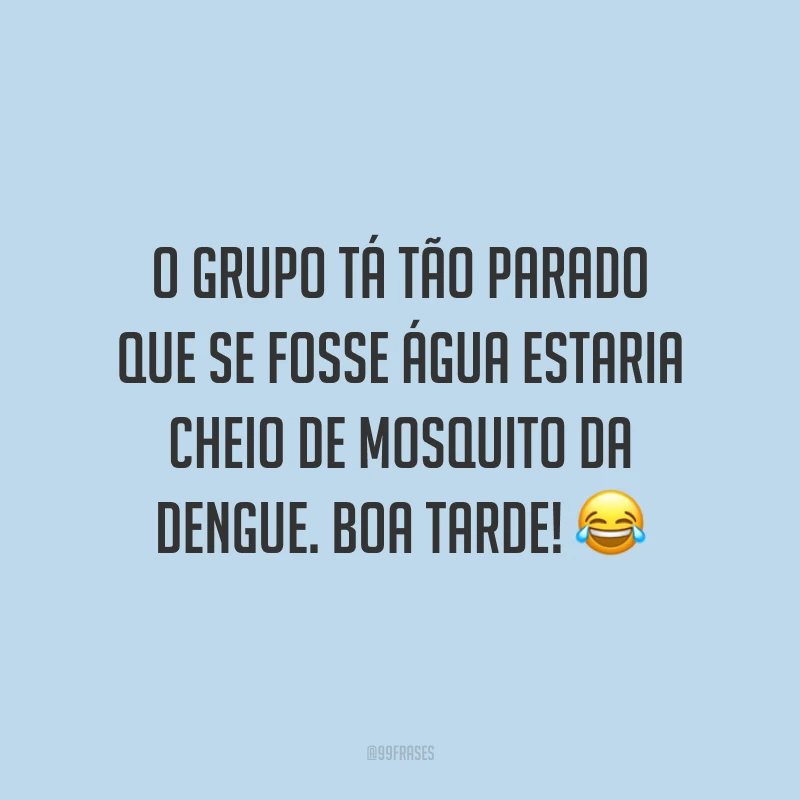 O grupo tá tão parado que se fosse água estaria cheio de mosquito da dengue. Boa tarde!