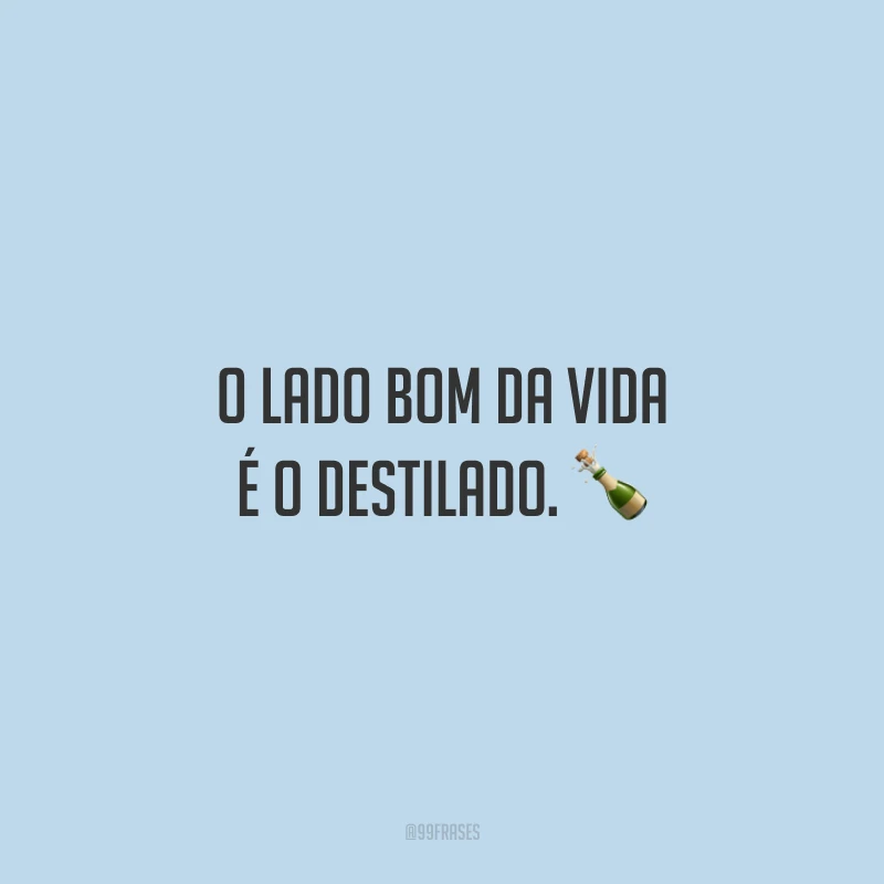 O lado bom da vida é o destilado.