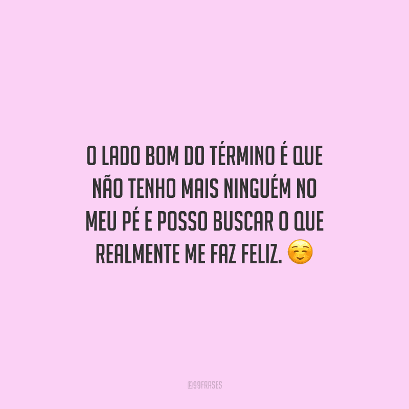 O lado bom do término é que não tenho mais ninguém no meu pé e posso buscar o que realmente me faz feliz.