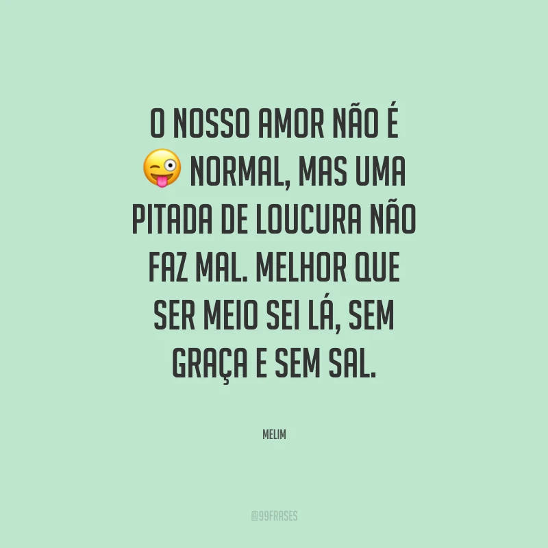 O nosso amor não é normal, mas uma pitada de loucura não faz mal. Melhor que ser meio sei lá, sem graça e sem sal.
