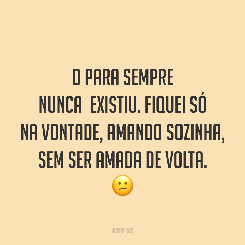 O para sempre nunca existiu. Fiquei só na vontade, amando sozinha, sem ser amada de volta. ?