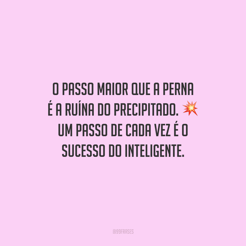 O passo maior que a perna é a ruína do precipitado. Um passo de cada vez é o sucesso do inteligente.