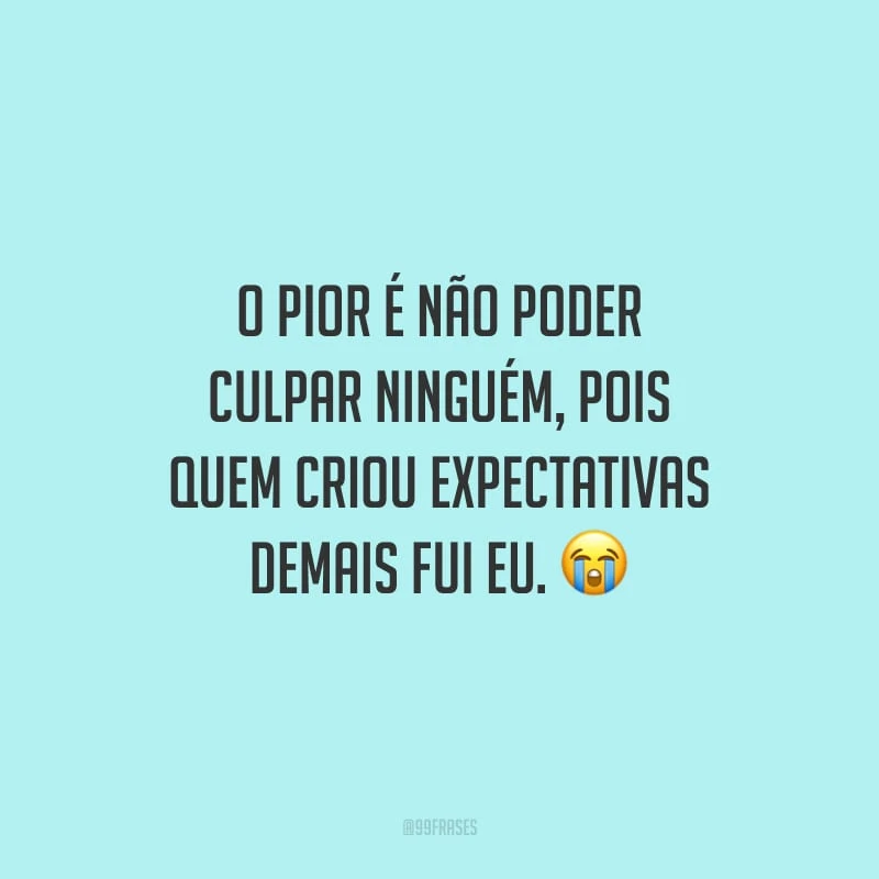 O pior é não poder culpar ninguém, pois quem criou expectativas demais fui eu.