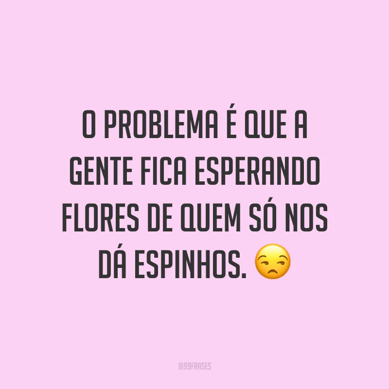 O problema é que a gente fica esperando flores de quem só nos dá espinhos. ?