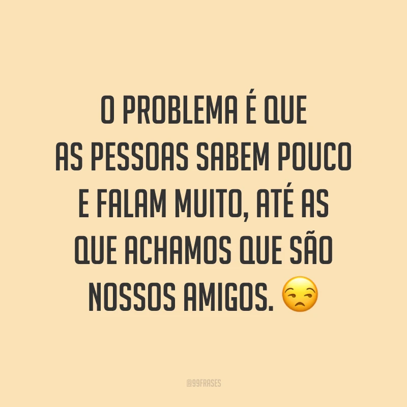 O problema é que as pessoas sabem pouco e falam muito, até as que achamos que são nossos amigos. 😒