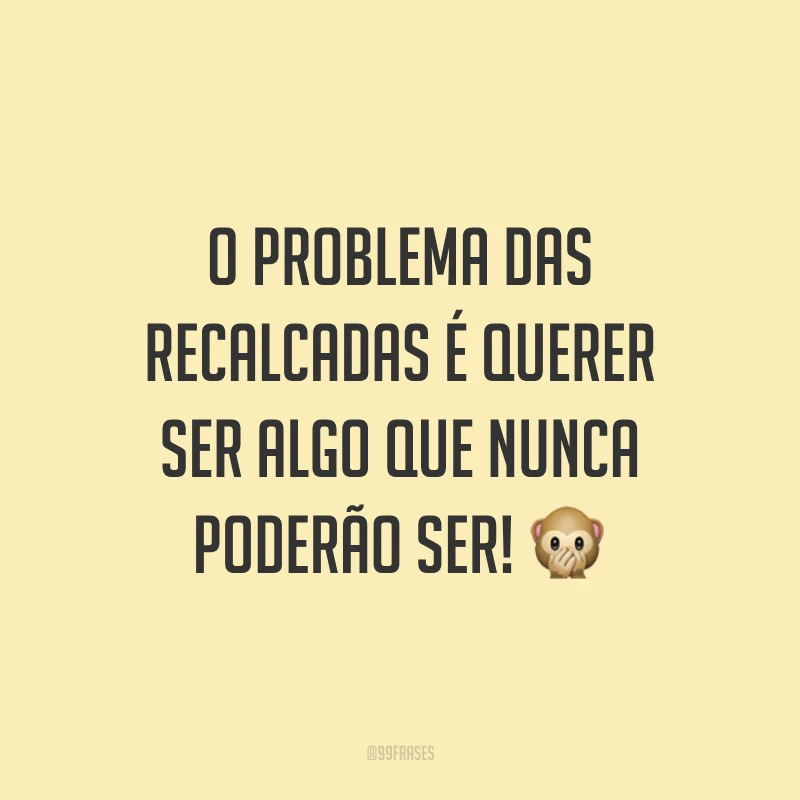 O problema das recalcadas é querer ser algo que nunca poderão ser! 🙊