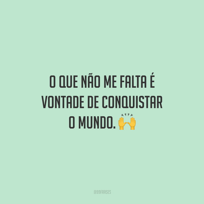 O que não me falta é vontade de conquistar o mundo. 🙌