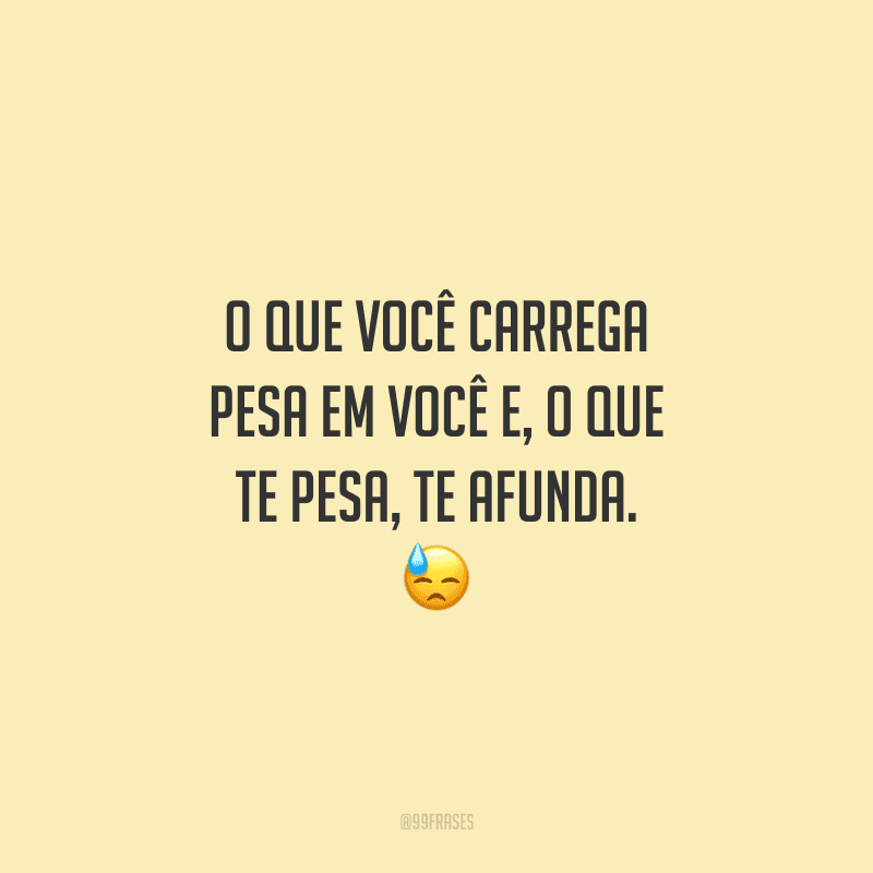 O que você carrega pesa em você e, o que te pesa, te afunda.