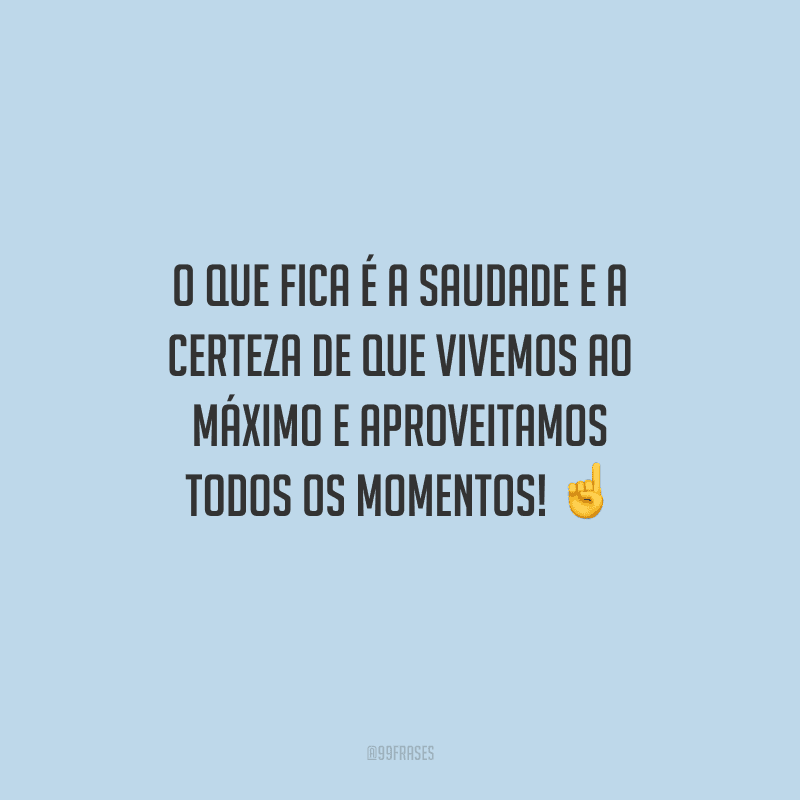 O que fica é a saudade e a certeza de que vivemos ao máximo e aproveitamos todos os momentos! 