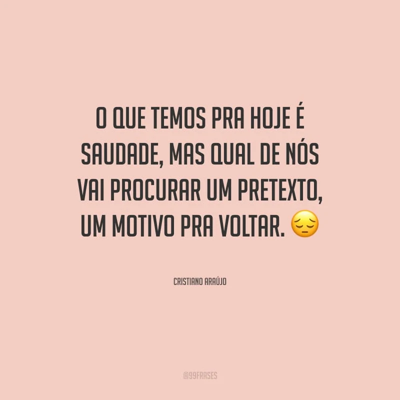 O que temos pra hoje é saudade, mas qual de nós vai procurar um pretexto, um motivo pra voltar.