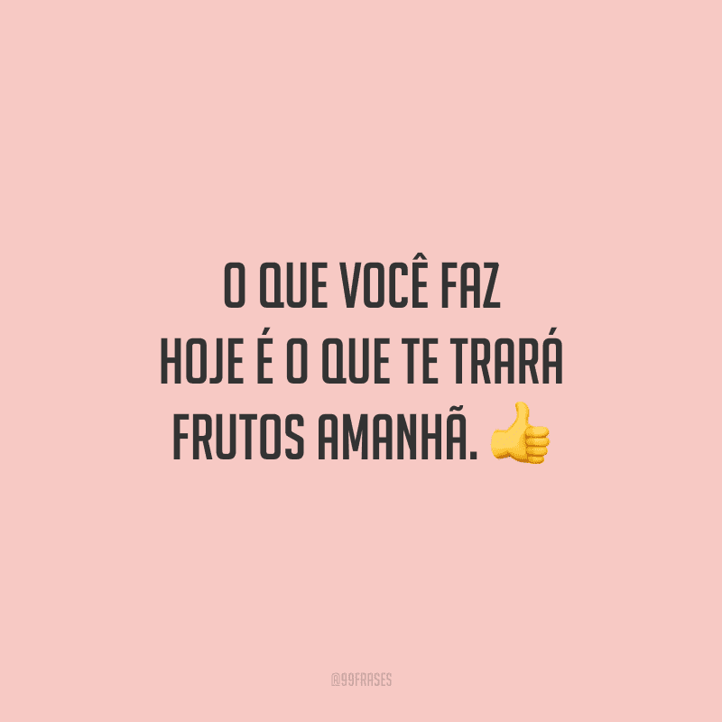 O que você faz hoje é o que te trará frutos amanhã.