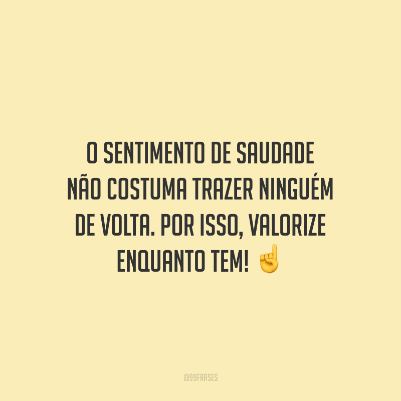 O sentimento de saudade não costuma trazer ninguém de volta. Por isso, valorize enquanto tem!