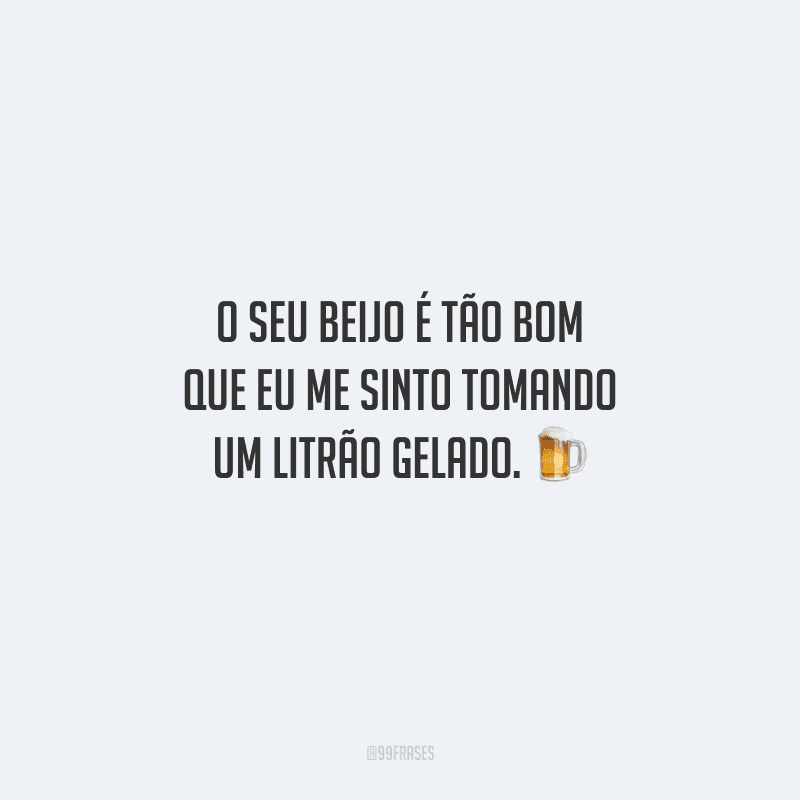 O seu beijo é tão bom que eu me sinto tomando um litrão gelado. 
