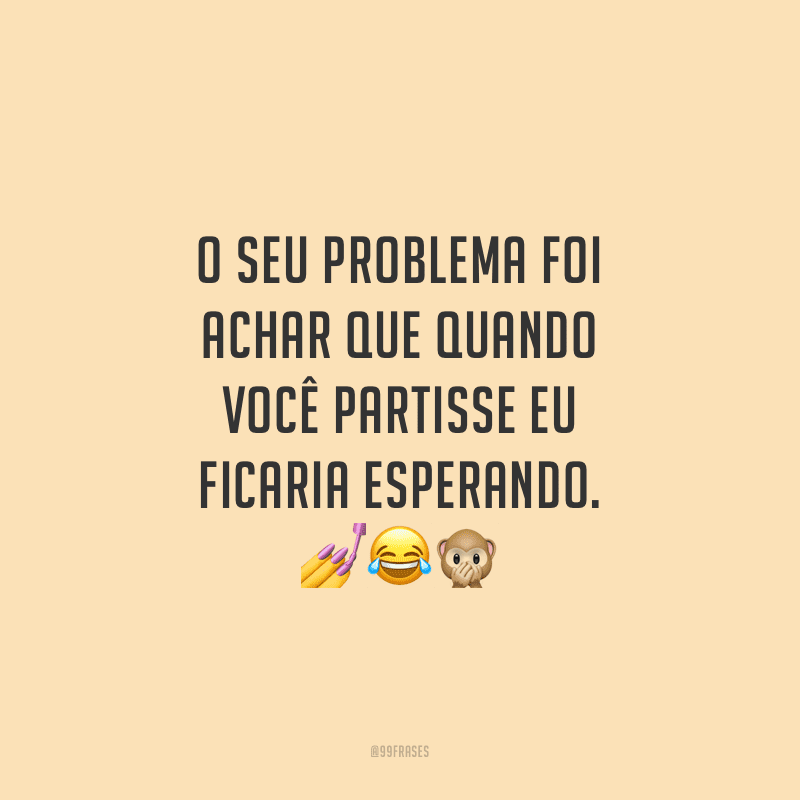 O seu problema foi achar que quando você partisse eu ficaria esperando.