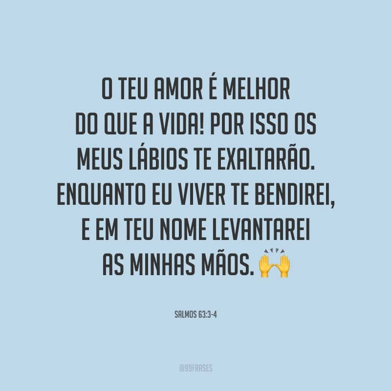 O teu amor é melhor do que a vida! Por isso os meus lábios te exaltarão. Enquanto eu viver te bendirei, e em teu nome levantarei as minhas mãos.