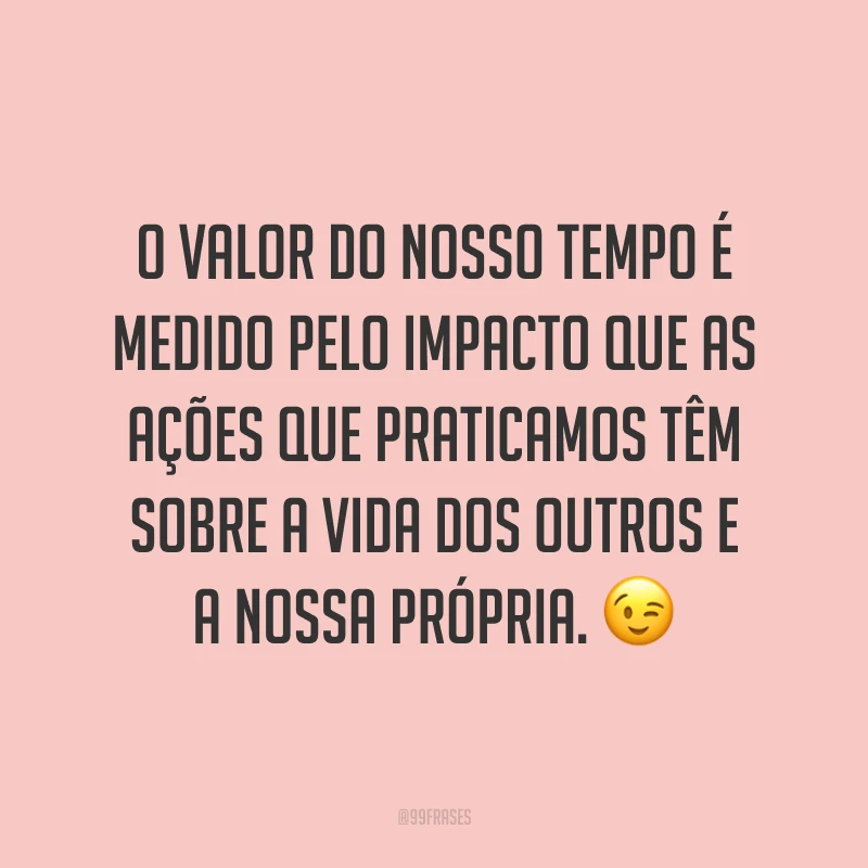 O valor do nosso tempo é medido pelo impacto que as ações que praticamos têm sobre a vida dos outros e a nossa própria. 😉