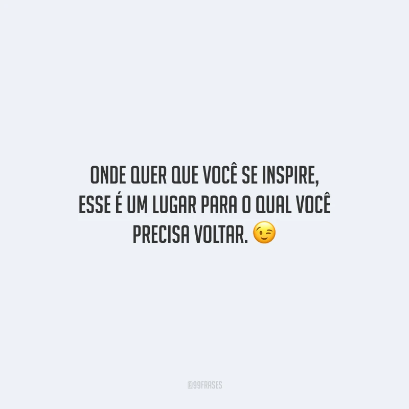 Onde quer que você se inspire, esse é um lugar para o qual você precisa voltar.