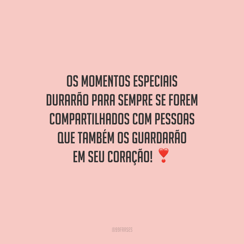 Os momentos especiais durarão para sempre se forem compartilhados com pessoas que também os guardarão em seu coração! 