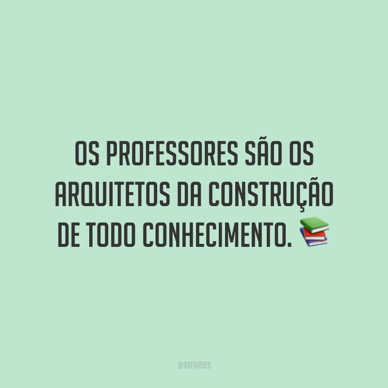 Os professores são os arquitetos da construção de todo conhecimento. 