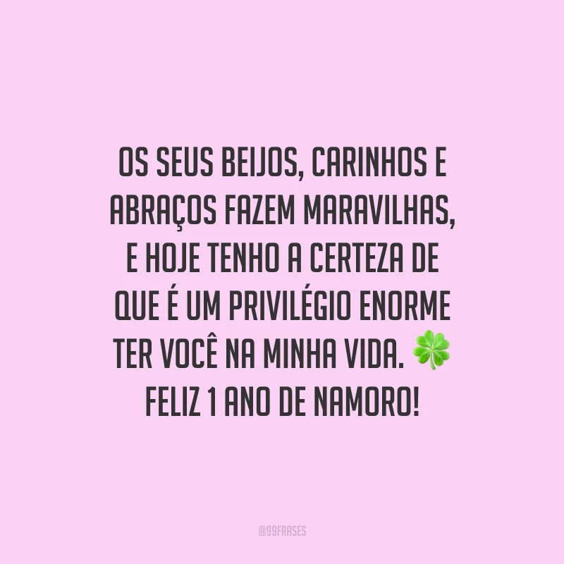 Os seus beijos, carinhos e abraços fazem maravilhas, e hoje tenho a certeza de que é um privilégio enorme ter você na minha vida. Feliz 1 ano de namoro!