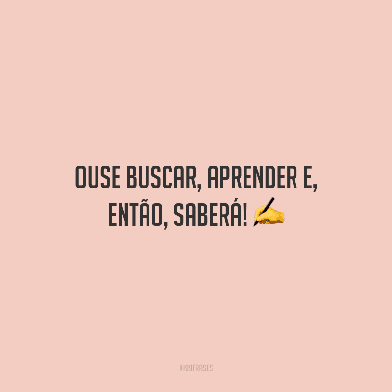 Ouse buscar, aprender e, então, saberá!