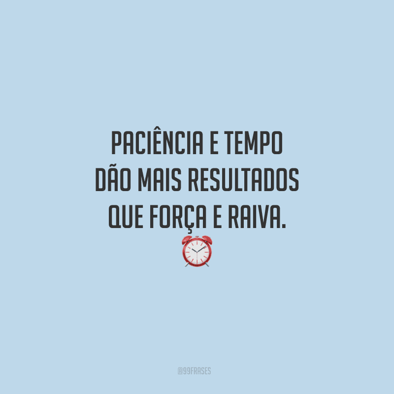 Paciência e tempo dão mais resultados que força e raiva.