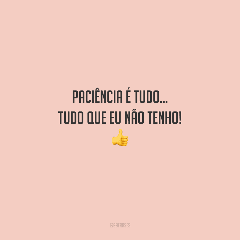 Paciência é tudo... Tudo que eu não tenho! 