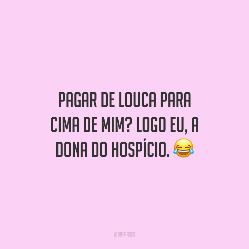 Pagar de louca para cima de mim? Logo eu, a dona do hospício. 