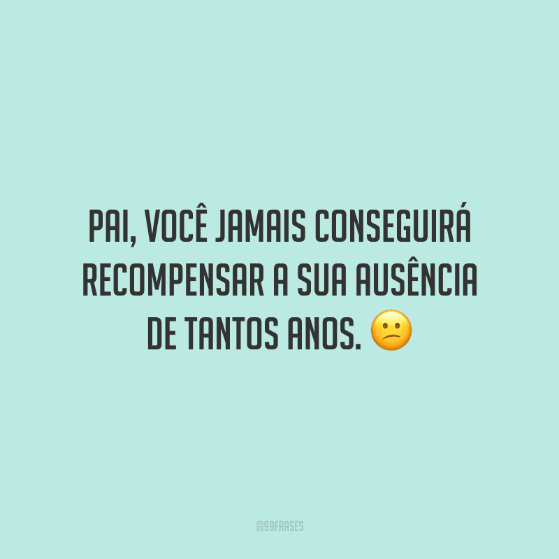 Pai, você jamais conseguirá recompensar a sua ausência de tantos anos.