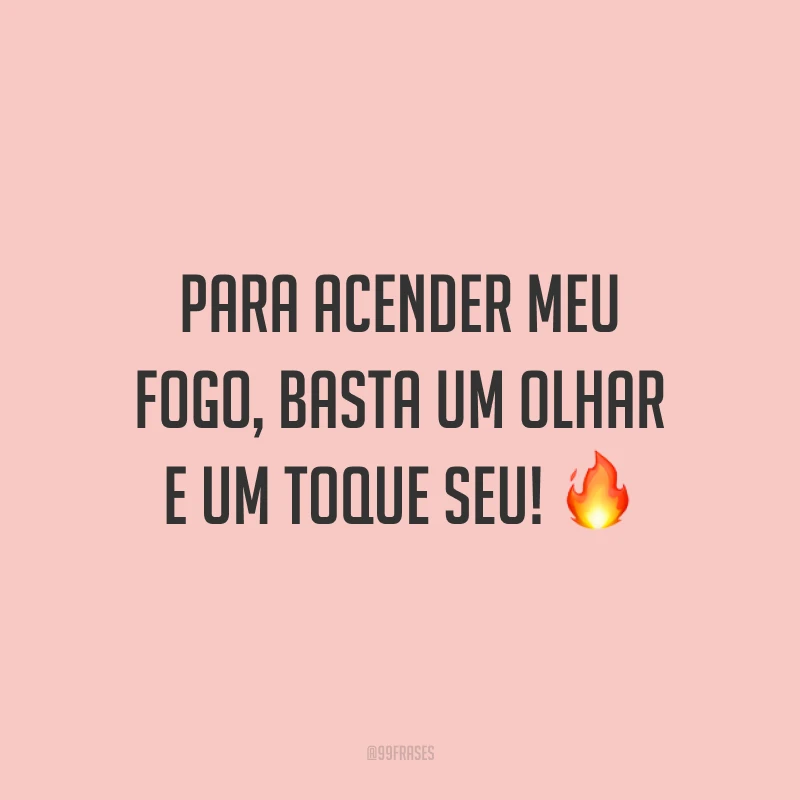 Para acender meu fogo, basta um olhar e um toque seu! 🔥