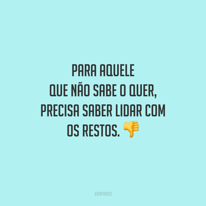 Para aquele que não sabe o quer, precisa saber lidar com os restos. 
