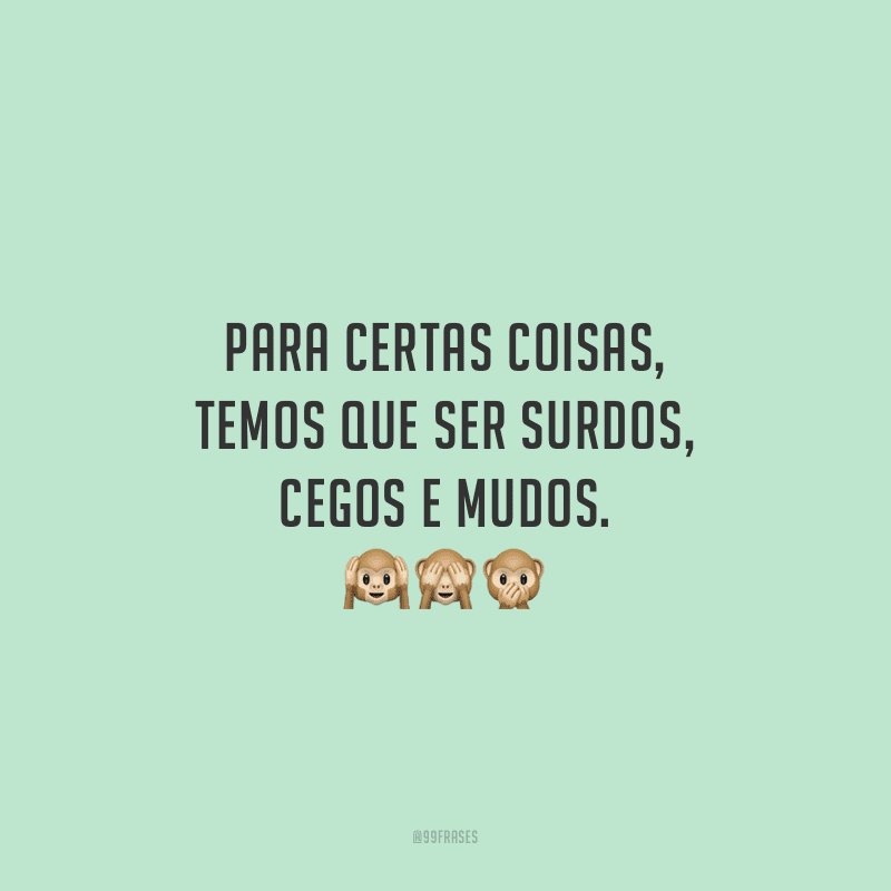 Para certas coisas, temos que ser surdos, cegos e mudos.