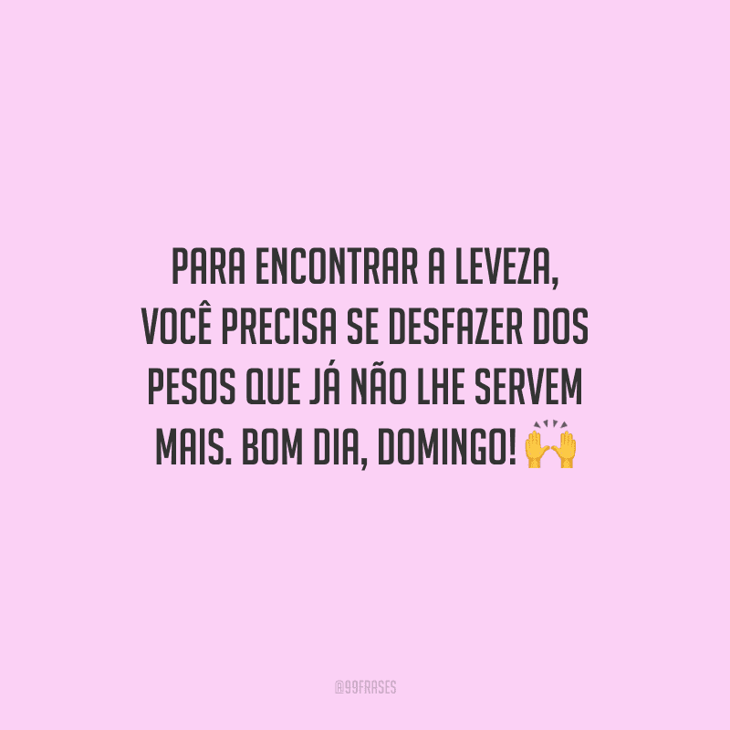 Para encontrar a leveza, você precisa se desfazer dos pesos que já não lhe servem mais. Bom dia, domingo!