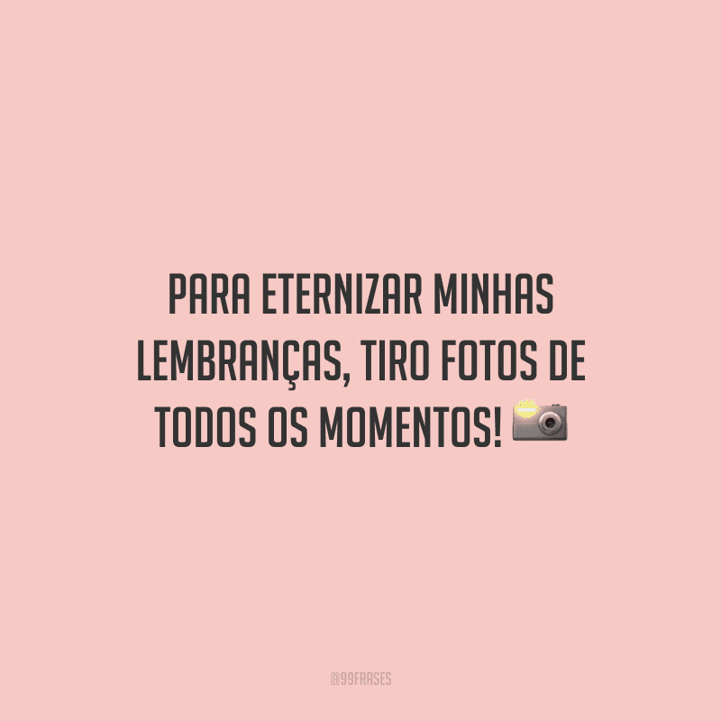 Para eternizar minhas lembranças, tiro fotos de todos os momentos!