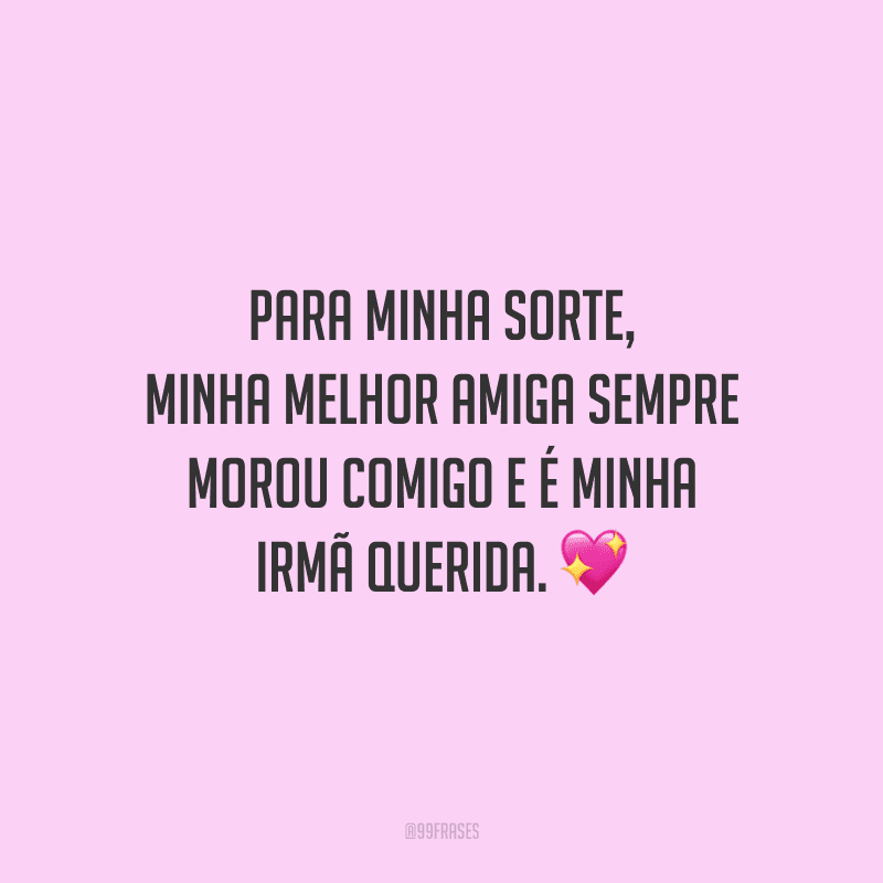 Para minha sorte, minha melhor amiga sempre morou comigo e é minha irmã querida.