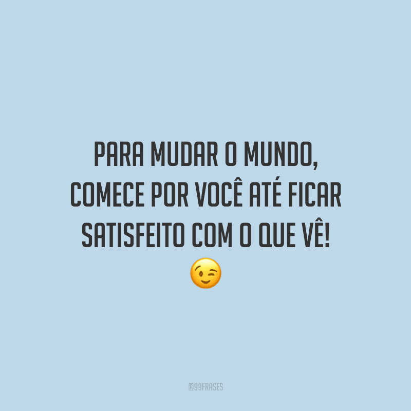 Para mudar o mundo, comece por você até ficar satisfeito com o que vê! 