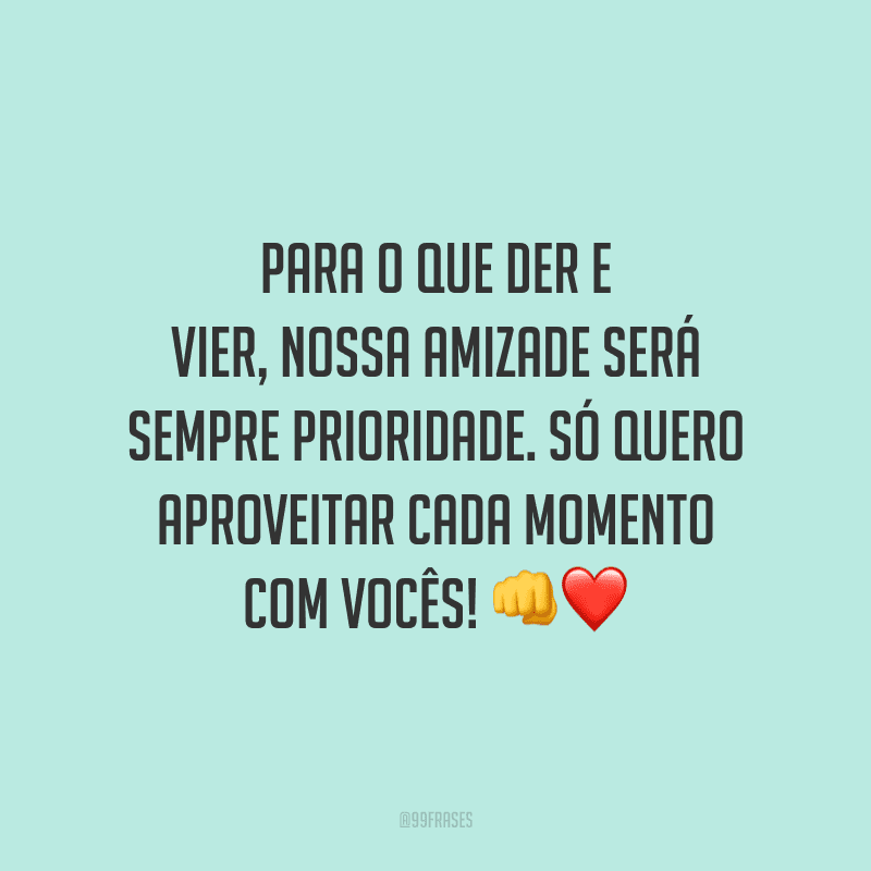 Para o que der e vier, nossa amizade será sempre prioridade. Só quero aproveitar cada momento com vocês!