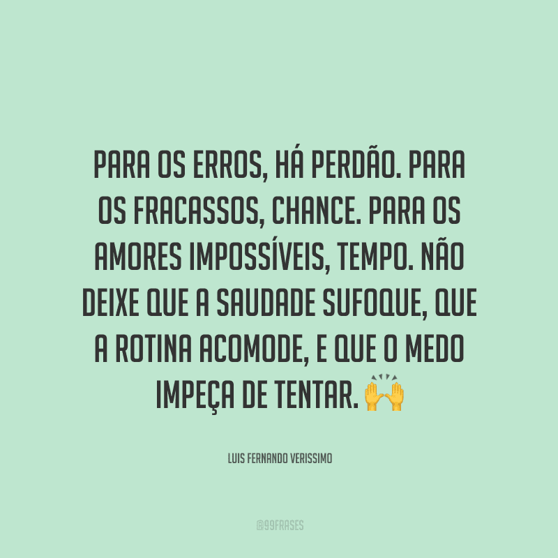 Para os erros, há perdão. Para os fracassos, chance. Para os amores impossíveis, tempo. Não deixe que a saudade sufoque, que a rotina acomode, e que o medo impeça de tentar. 