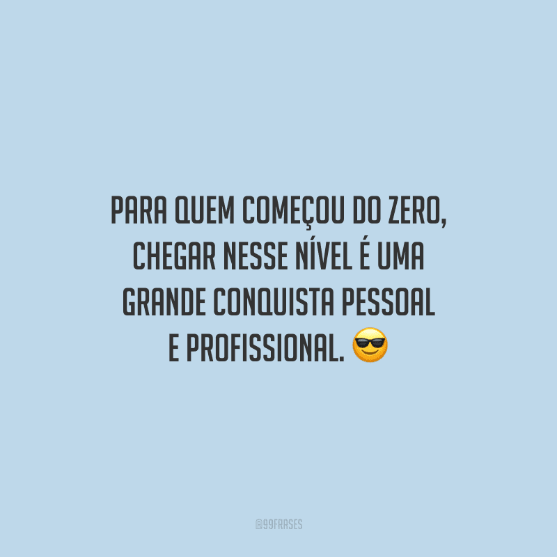 Para quem começou do zero, chegar nesse nível é uma grande conquista pessoal e profissional.