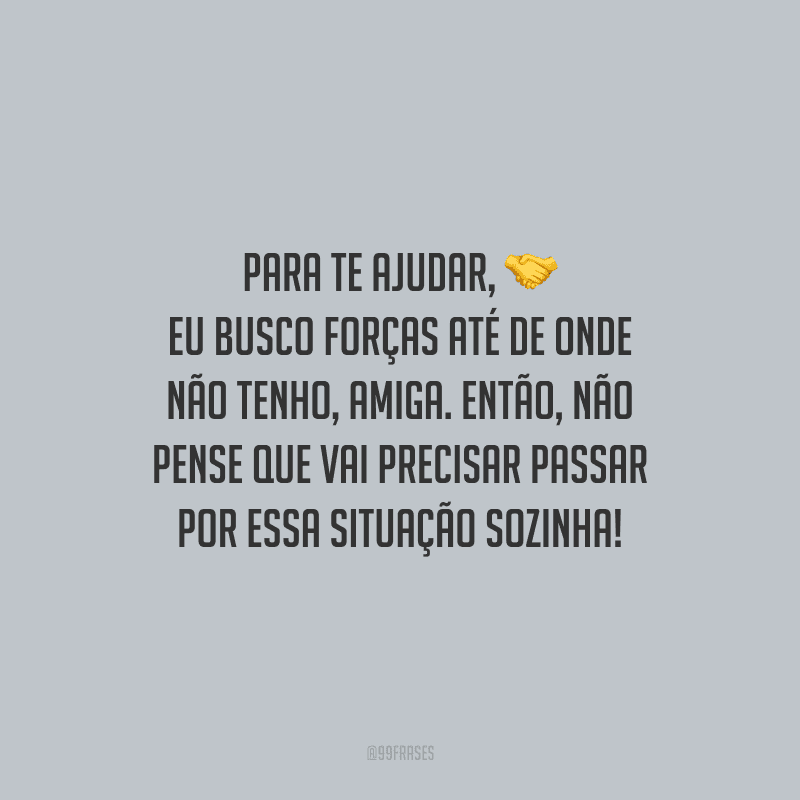 Para te ajudar, eu busco forças até de onde não tenho, amiga. Então, não pense que vai precisar passar por essa situação sozinha!