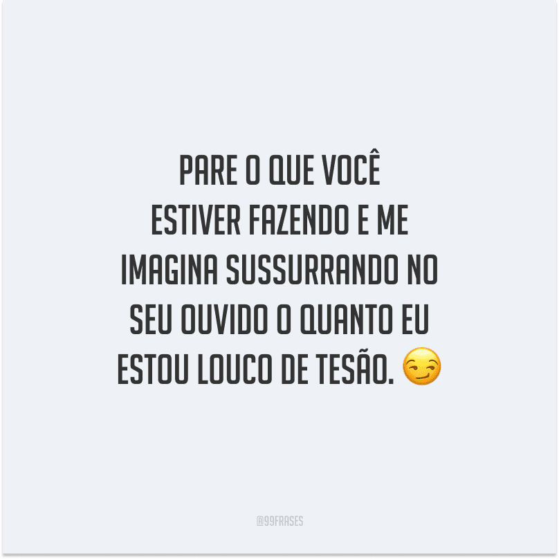 Pare o que você estiver fazendo e me imagina sussurrando no seu ouvido o quanto eu estou louco de tesão. 