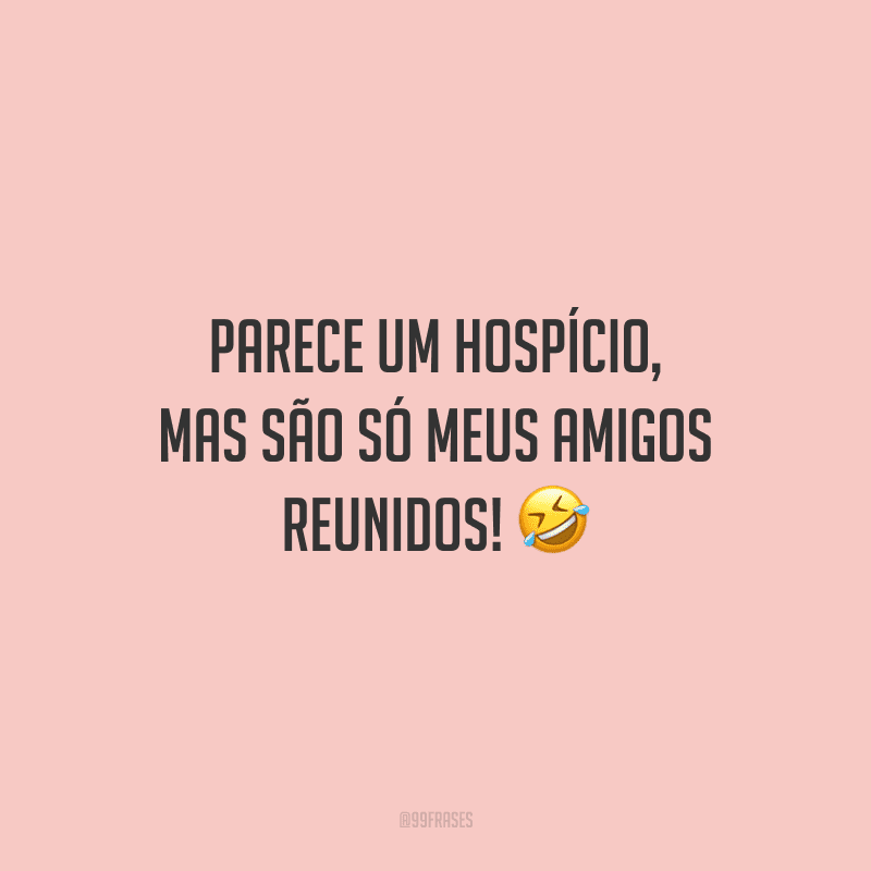 Parece um hospício, mas são só meus amigos reunidos!