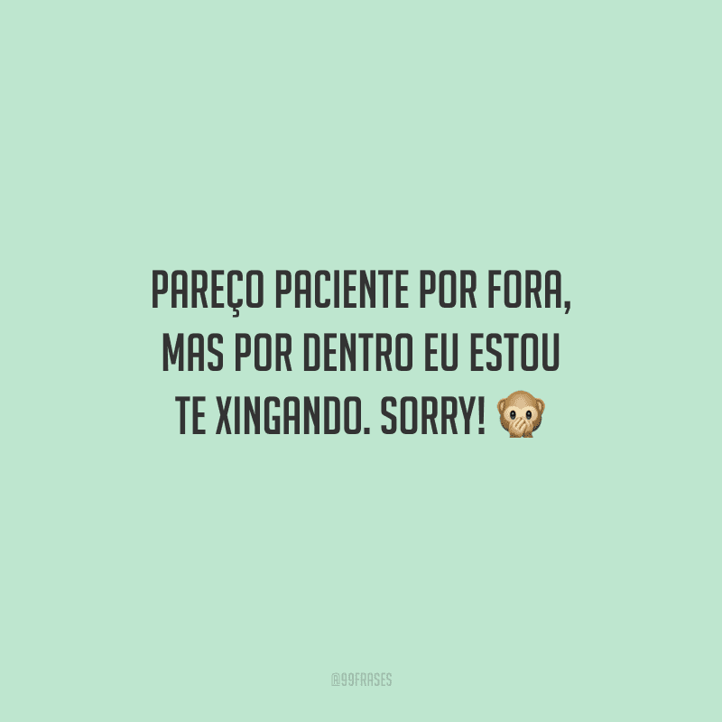 Pareço paciente por fora, mas por dentro eu estou te xingando. Sorry! 