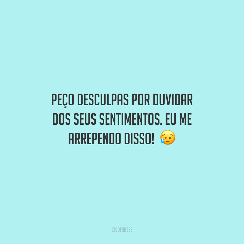 Peço desculpas por duvidar dos seus sentimentos. Eu me arrependo disso! 