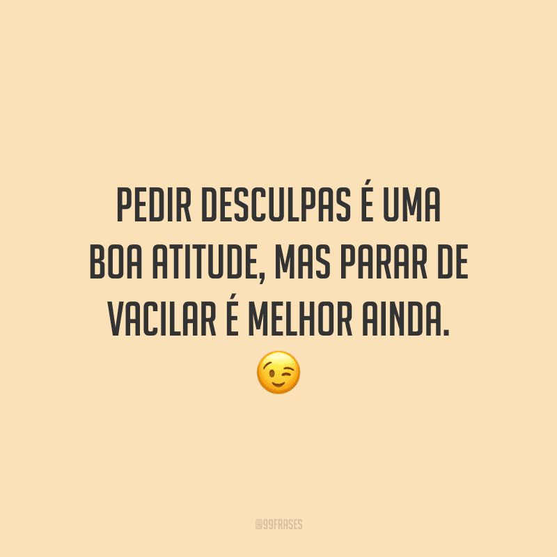 Pedir desculpas é uma boa atitude, mas parar de vacilar é melhor ainda.