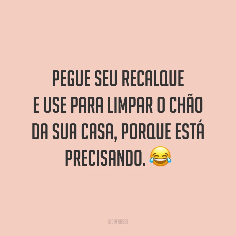 Pegue seu recalque e use para limpar o chão da sua casa, porque está precisando. 😂