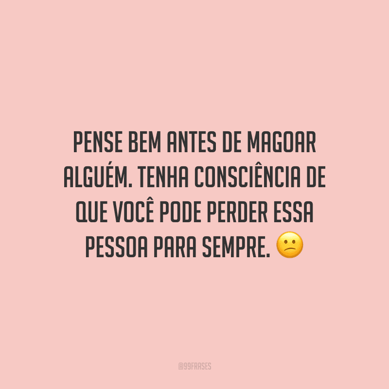 Pense bem antes de magoar alguém. Tenha consciência de que você pode perder essa pessoa para sempre.