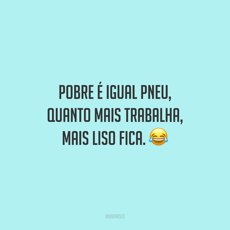 Pobre é igual pneu, quanto mais trabalha, mais liso fica. 